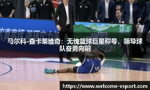 马尔科-查卡莱维奇：无愧篮球巨星称号，领导球队奋勇向前